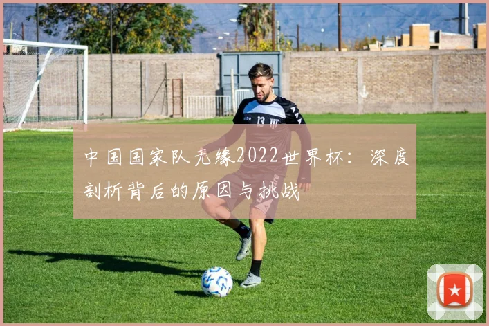 中国国家队无缘2022世界杯：深度剖析背后的原因与挑战