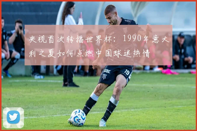 央视首次转播世界杯：1990年意大利之夏如何点燃中国球迷热情