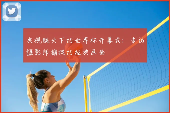 央视镜头下的世界杯开幕式：专访摄影师捕捉的经典画面