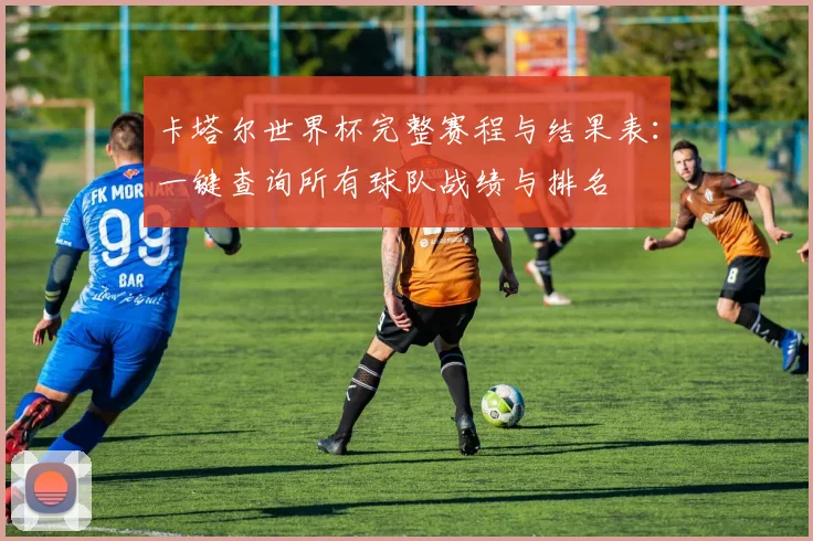 卡塔尔世界杯完整赛程与结果表：一键查询所有球队战绩与排名