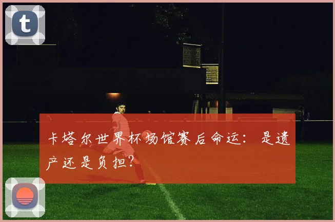 卡塔尔世界杯场馆赛后命运：是遗产还是负担？