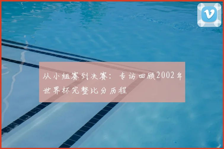 从小组赛到决赛:专访回顾2002年世界杯完整比分历程