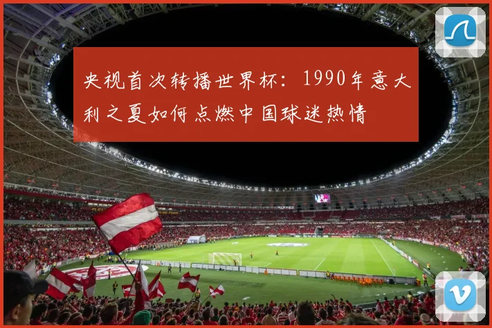 央视首次转播世界杯：1990年意大利之夏如何点燃中国球迷热情