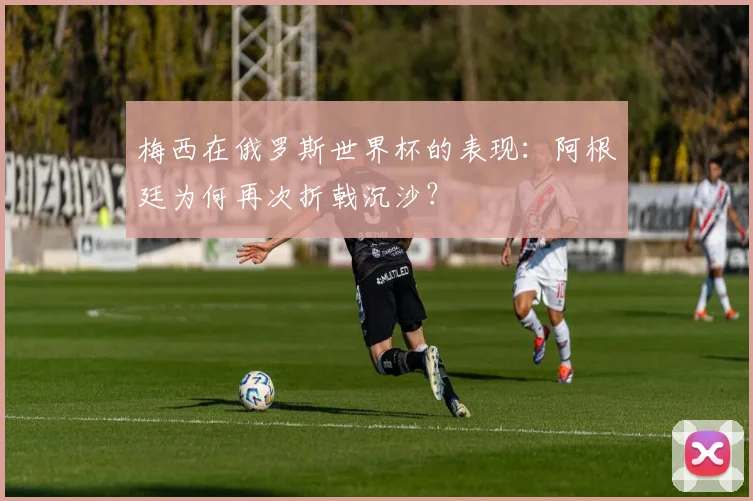 梅西在俄罗斯世界杯的表现：阿根廷为何再次折戟沉沙？