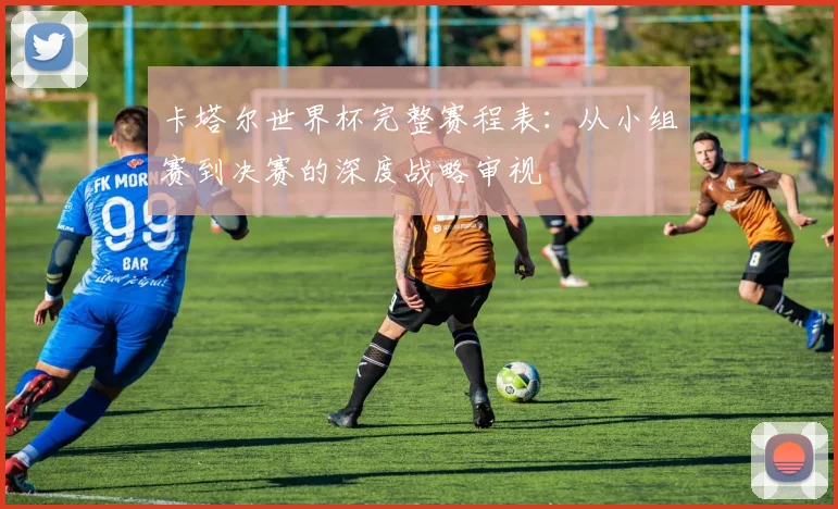 卡塔尔世界杯完整赛程表：从小组赛到决赛的深度战略审视