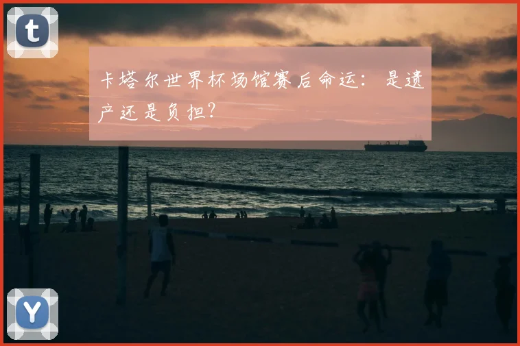 卡塔尔世界杯场馆赛后命运：是遗产还是负担？