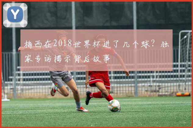 梅西在2018世界杯进了几个球？独家专访揭示背后故事