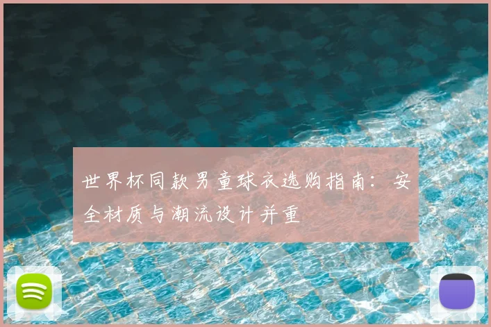 世界杯同款男童球衣选购指南:安全材质与潮流设计并重
