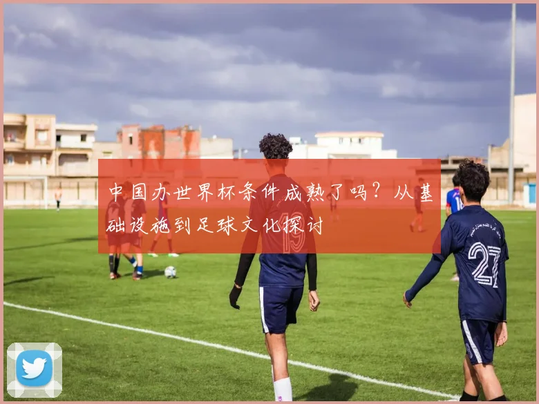 中国办世界杯条件成熟了吗？从基础设施到足球文化探讨