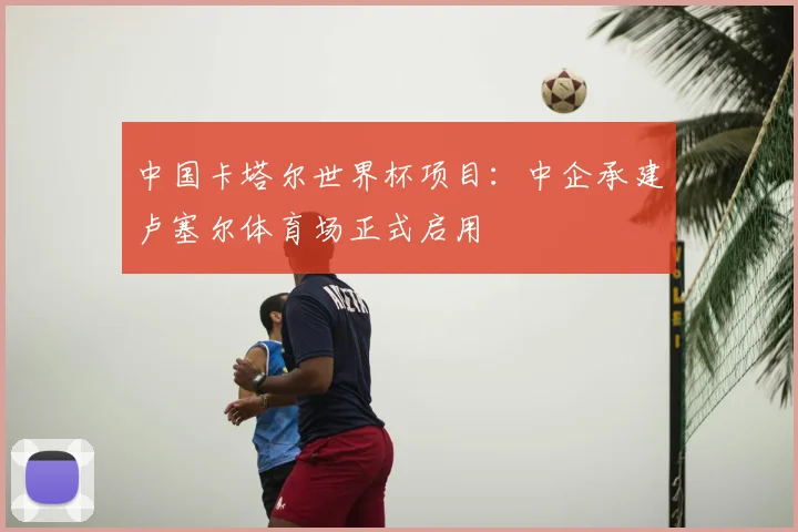 中国卡塔尔世界杯项目：中企承建卢塞尔体育场正式启用