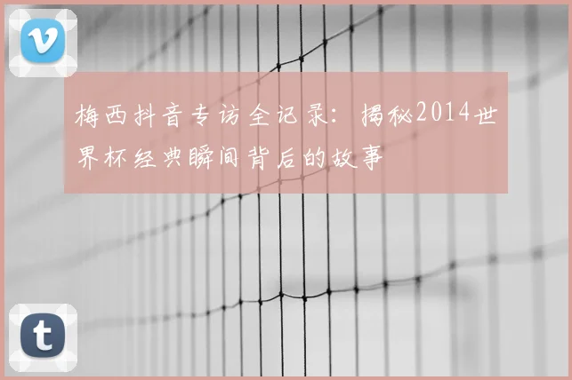 梅西抖音专访全记录：揭秘2014世界杯经典瞬间背后的故事