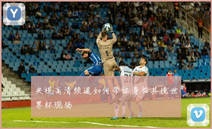 央视高清频道如何带你身临其境世界杯现场