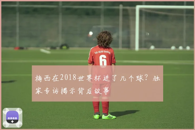 梅西在2018世界杯进了几个球？独家专访揭示背后故事