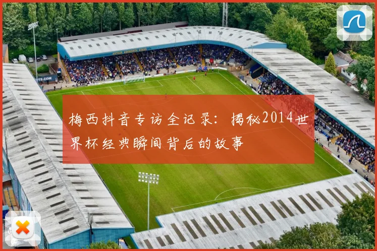 梅西抖音专访全记录：揭秘2014世界杯经典瞬间背后的故事