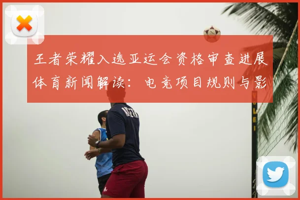 王者荣耀入选亚运会资格审查进展体育新闻解读：电竞项目规则与影响分析
