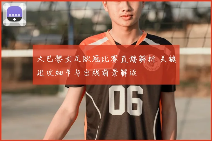 大巴黎女足欧冠比赛直播解析 关键进攻细节与出线前景解读