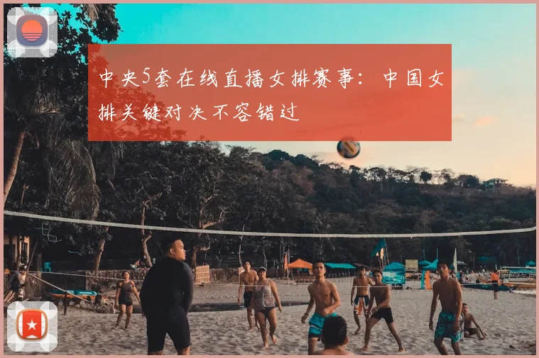 中央5套在线直播女排赛事：中国女排关键对决不容错过