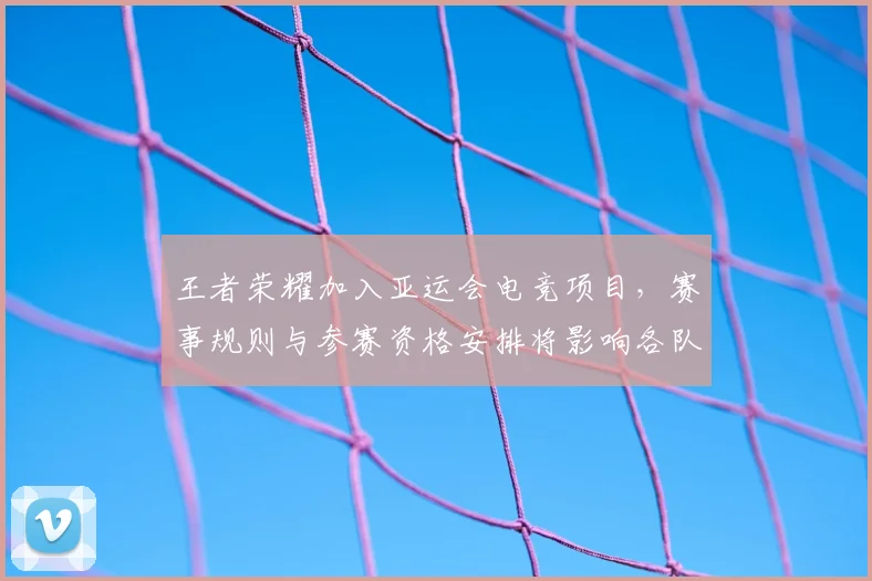 王者荣耀加入亚运会电竞项目，赛事规则与参赛资格安排将影响各队备战与选手选拔