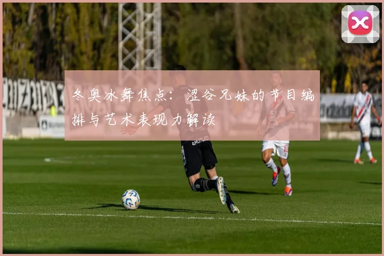 冬奥冰舞焦点：涩谷兄妹的节目编排与艺术表现力解读