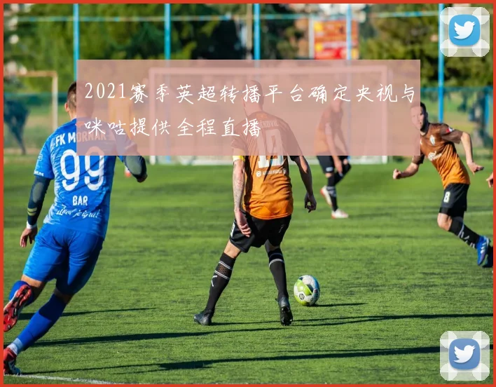 2021赛季英超转播平台确定央视与咪咕提供全程直播