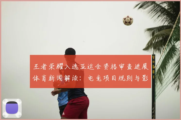 王者荣耀入选亚运会资格审查进展体育新闻解读：电竞项目规则与影响分析