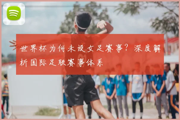 世界杯为何未设女足赛事？深度解析国际足联赛事体系