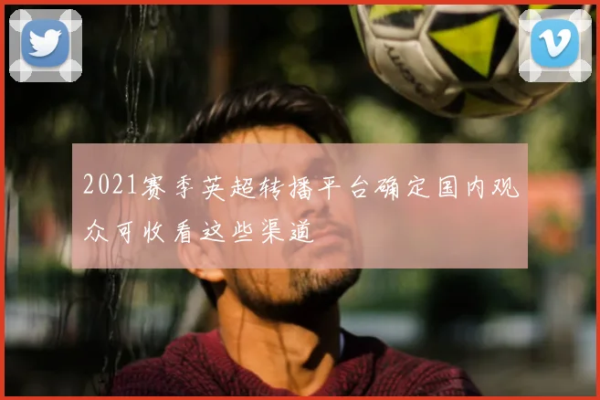 2021赛季英超转播平台确定国内观众可收看这些渠道
