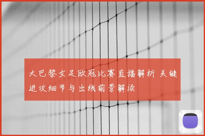 大巴黎女足欧冠比赛直播解析 关键进攻细节与出线前景解读