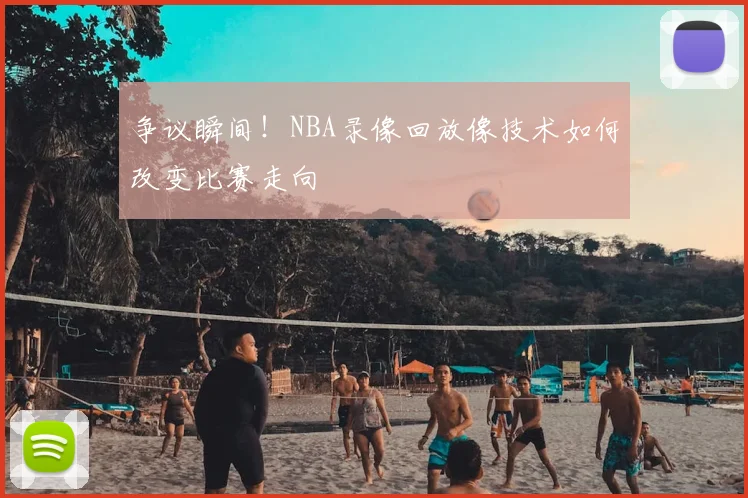 争议瞬间！NBA录像回放像技术如何改变比赛走向