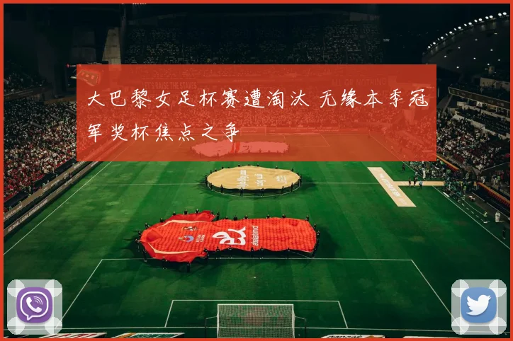 大巴黎女足杯赛遭淘汰 无缘本季冠军奖杯焦点之争